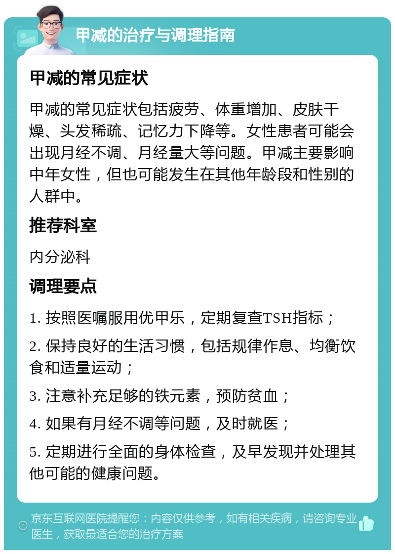 甲减的治疗与调理指南 甲减的常见症状 甲减的常见症状包括疲劳、体重增加、皮肤干燥、头发稀疏、记忆力下降等。女性患者可能会出现月经不调、月经量大等问题。甲减主要影响中年女性，但也可能发生在其他年龄段和性别的人群中。 推荐科室 内分泌科 调理要点 1. 按照医嘱服用优甲乐，定期复查TSH指标； 2. 保持良好的生活习惯，包括规律作息、均衡饮食和适量运动； 3. 注意补充足够的铁元素，预防贫血； 4. 如果有月经不调等问题，及时就医； 5. 定期进行全面的身体检查，及早发现并处理其他可能的健康问题。