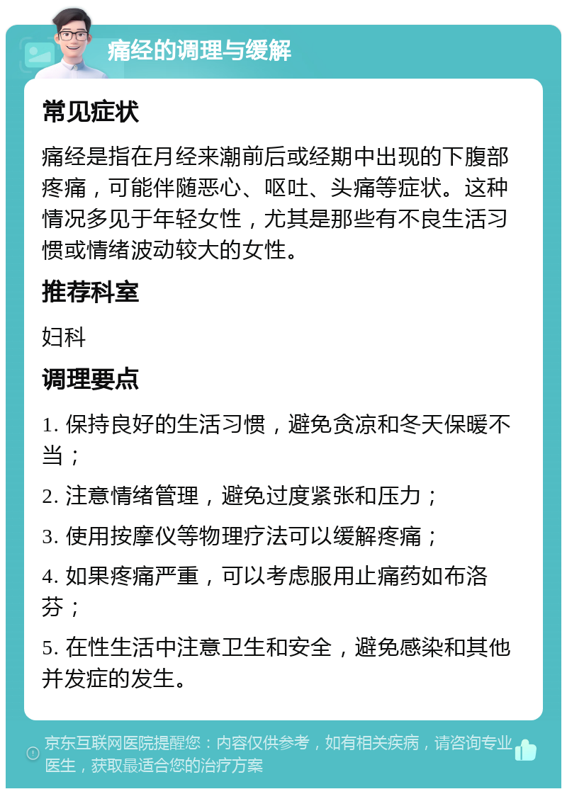 痛经的调理与缓解 常见症状 痛经是指在月经来潮前后或经期中出现的下腹部疼痛，可能伴随恶心、呕吐、头痛等症状。这种情况多见于年轻女性，尤其是那些有不良生活习惯或情绪波动较大的女性。 推荐科室 妇科 调理要点 1. 保持良好的生活习惯，避免贪凉和冬天保暖不当； 2. 注意情绪管理，避免过度紧张和压力； 3. 使用按摩仪等物理疗法可以缓解疼痛； 4. 如果疼痛严重，可以考虑服用止痛药如布洛芬； 5. 在性生活中注意卫生和安全，避免感染和其他并发症的发生。