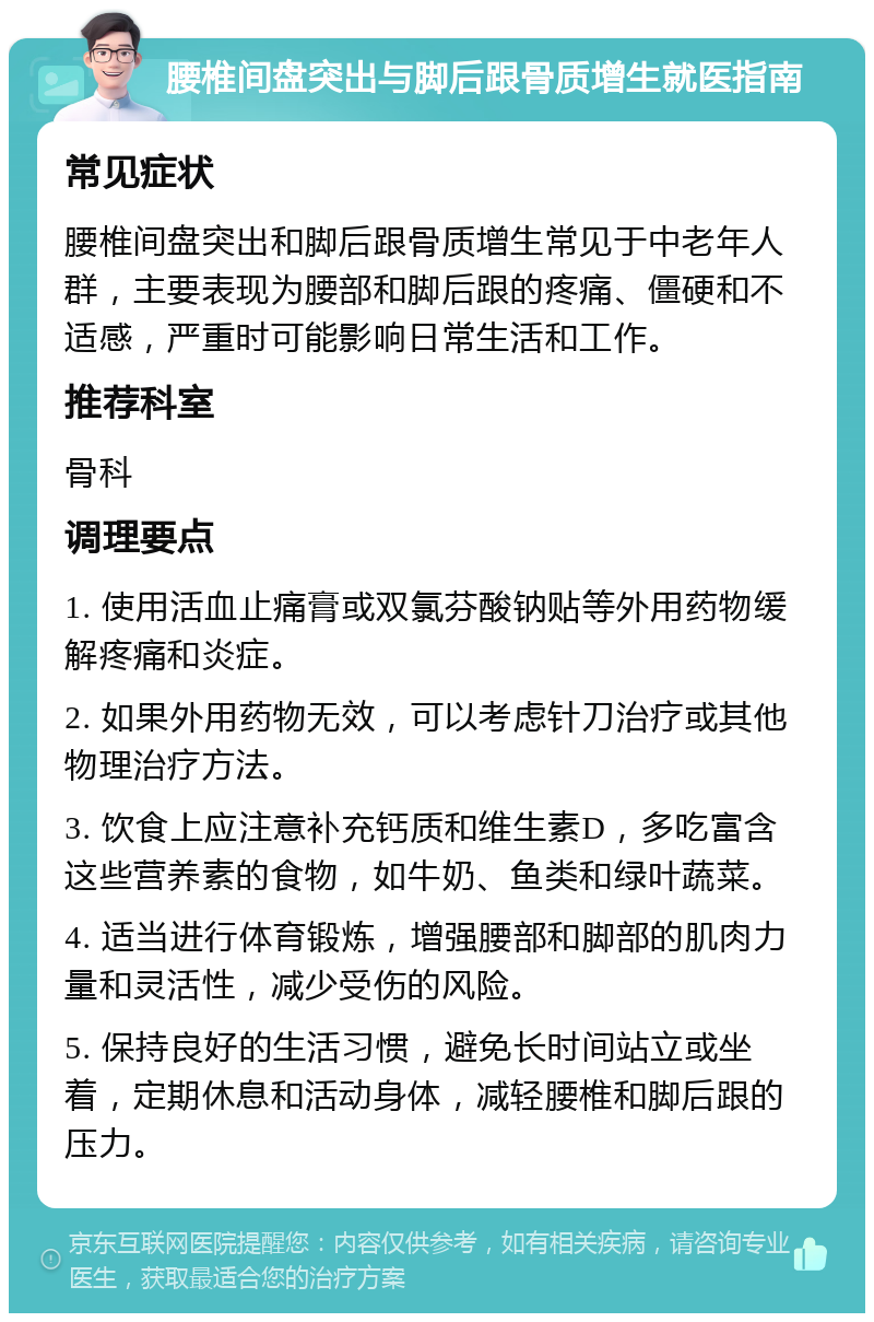 腰椎间盘突出与脚后跟骨质增生就医指南 常见症状 腰椎间盘突出和脚后跟骨质增生常见于中老年人群，主要表现为腰部和脚后跟的疼痛、僵硬和不适感，严重时可能影响日常生活和工作。 推荐科室 骨科 调理要点 1. 使用活血止痛膏或双氯芬酸钠贴等外用药物缓解疼痛和炎症。 2. 如果外用药物无效，可以考虑针刀治疗或其他物理治疗方法。 3. 饮食上应注意补充钙质和维生素D，多吃富含这些营养素的食物，如牛奶、鱼类和绿叶蔬菜。 4. 适当进行体育锻炼，增强腰部和脚部的肌肉力量和灵活性，减少受伤的风险。 5. 保持良好的生活习惯，避免长时间站立或坐着，定期休息和活动身体，减轻腰椎和脚后跟的压力。