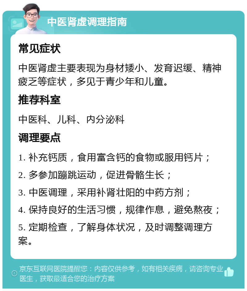 中医肾虚调理指南 常见症状 中医肾虚主要表现为身材矮小、发育迟缓、精神疲乏等症状，多见于青少年和儿童。 推荐科室 中医科、儿科、内分泌科 调理要点 1. 补充钙质，食用富含钙的食物或服用钙片； 2. 多参加蹦跳运动，促进骨骼生长； 3. 中医调理，采用补肾壮阳的中药方剂； 4. 保持良好的生活习惯，规律作息，避免熬夜； 5. 定期检查，了解身体状况，及时调整调理方案。