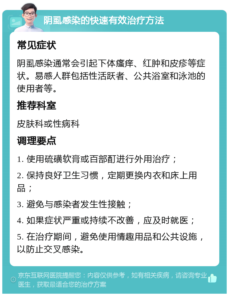 阴虱感染的快速有效治疗方法 常见症状 阴虱感染通常会引起下体瘙痒、红肿和皮疹等症状。易感人群包括性活跃者、公共浴室和泳池的使用者等。 推荐科室 皮肤科或性病科 调理要点 1. 使用硫磺软膏或百部酊进行外用治疗； 2. 保持良好卫生习惯，定期更换内衣和床上用品； 3. 避免与感染者发生性接触； 4. 如果症状严重或持续不改善，应及时就医； 5. 在治疗期间，避免使用情趣用品和公共设施，以防止交叉感染。