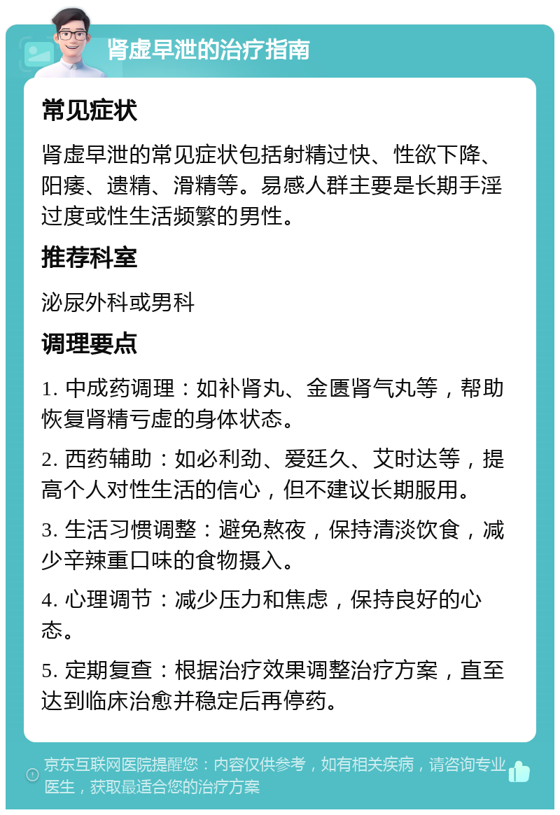 肾虚早泄的治疗指南 常见症状 肾虚早泄的常见症状包括射精过快、性欲下降、阳痿、遗精、滑精等。易感人群主要是长期手淫过度或性生活频繁的男性。 推荐科室 泌尿外科或男科 调理要点 1. 中成药调理：如补肾丸、金匮肾气丸等，帮助恢复肾精亏虚的身体状态。 2. 西药辅助：如必利劲、爱廷久、艾时达等，提高个人对性生活的信心，但不建议长期服用。 3. 生活习惯调整：避免熬夜，保持清淡饮食，减少辛辣重口味的食物摄入。 4. 心理调节：减少压力和焦虑，保持良好的心态。 5. 定期复查：根据治疗效果调整治疗方案，直至达到临床治愈并稳定后再停药。