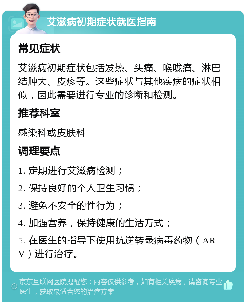 艾滋病初期症状就医指南 常见症状 艾滋病初期症状包括发热、头痛、喉咙痛、淋巴结肿大、皮疹等。这些症状与其他疾病的症状相似，因此需要进行专业的诊断和检测。 推荐科室 感染科或皮肤科 调理要点 1. 定期进行艾滋病检测； 2. 保持良好的个人卫生习惯； 3. 避免不安全的性行为； 4. 加强营养，保持健康的生活方式； 5. 在医生的指导下使用抗逆转录病毒药物（ARV）进行治疗。