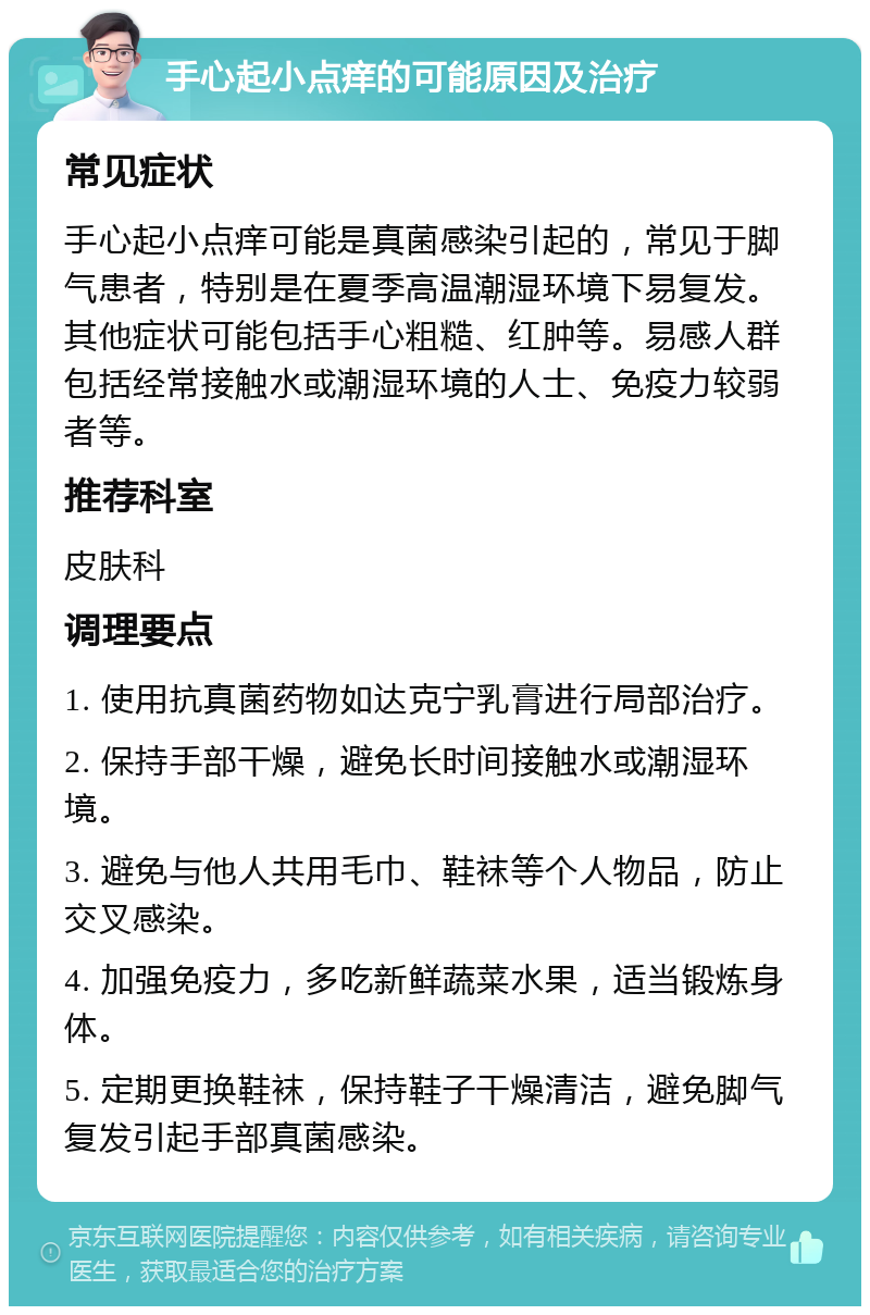 手心起小点痒的可能原因及治疗 常见症状 手心起小点痒可能是真菌感染引起的，常见于脚气患者，特别是在夏季高温潮湿环境下易复发。其他症状可能包括手心粗糙、红肿等。易感人群包括经常接触水或潮湿环境的人士、免疫力较弱者等。 推荐科室 皮肤科 调理要点 1. 使用抗真菌药物如达克宁乳膏进行局部治疗。 2. 保持手部干燥，避免长时间接触水或潮湿环境。 3. 避免与他人共用毛巾、鞋袜等个人物品，防止交叉感染。 4. 加强免疫力，多吃新鲜蔬菜水果，适当锻炼身体。 5. 定期更换鞋袜，保持鞋子干燥清洁，避免脚气复发引起手部真菌感染。