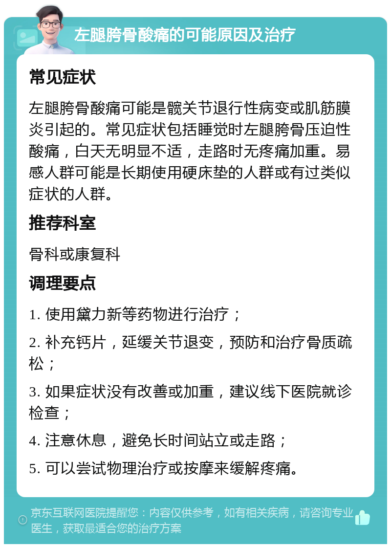 左腿胯骨酸痛的可能原因及治疗 常见症状 左腿胯骨酸痛可能是髋关节退行性病变或肌筋膜炎引起的。常见症状包括睡觉时左腿胯骨压迫性酸痛，白天无明显不适，走路时无疼痛加重。易感人群可能是长期使用硬床垫的人群或有过类似症状的人群。 推荐科室 骨科或康复科 调理要点 1. 使用黛力新等药物进行治疗； 2. 补充钙片，延缓关节退变，预防和治疗骨质疏松； 3. 如果症状没有改善或加重，建议线下医院就诊检查； 4. 注意休息，避免长时间站立或走路； 5. 可以尝试物理治疗或按摩来缓解疼痛。