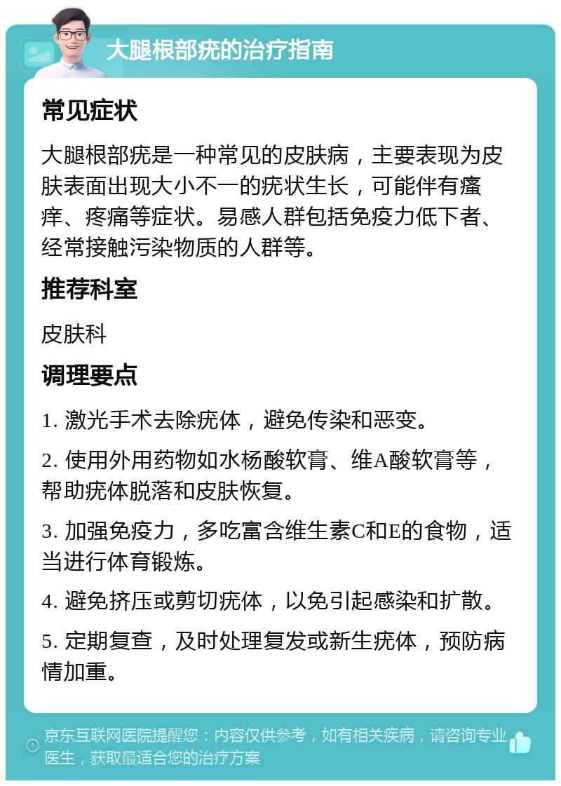 大腿根部疣的治疗指南 常见症状 大腿根部疣是一种常见的皮肤病，主要表现为皮肤表面出现大小不一的疣状生长，可能伴有瘙痒、疼痛等症状。易感人群包括免疫力低下者、经常接触污染物质的人群等。 推荐科室 皮肤科 调理要点 1. 激光手术去除疣体，避免传染和恶变。 2. 使用外用药物如水杨酸软膏、维A酸软膏等，帮助疣体脱落和皮肤恢复。 3. 加强免疫力，多吃富含维生素C和E的食物，适当进行体育锻炼。 4. 避免挤压或剪切疣体，以免引起感染和扩散。 5. 定期复查，及时处理复发或新生疣体，预防病情加重。