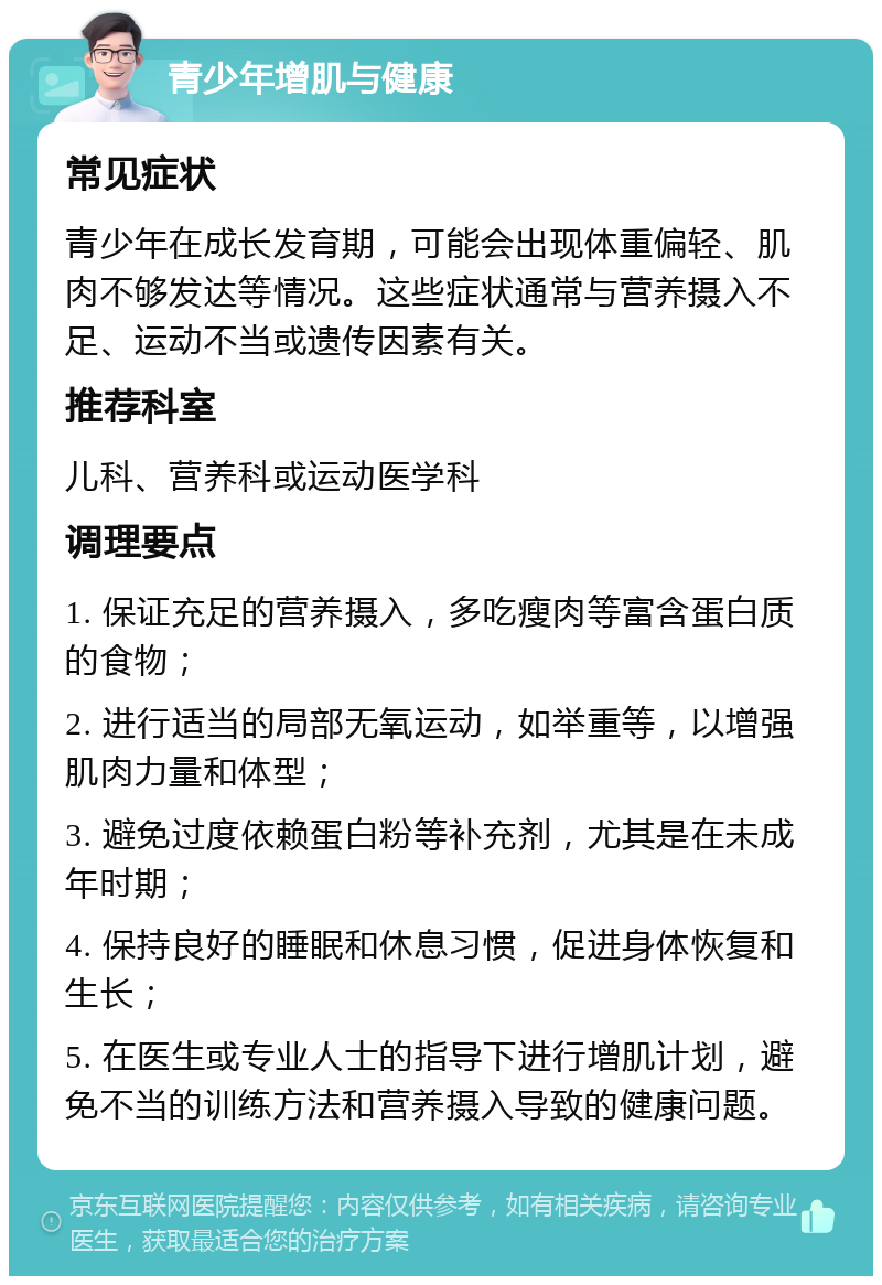 青少年增肌与健康 常见症状 青少年在成长发育期，可能会出现体重偏轻、肌肉不够发达等情况。这些症状通常与营养摄入不足、运动不当或遗传因素有关。 推荐科室 儿科、营养科或运动医学科 调理要点 1. 保证充足的营养摄入，多吃瘦肉等富含蛋白质的食物； 2. 进行适当的局部无氧运动，如举重等，以增强肌肉力量和体型； 3. 避免过度依赖蛋白粉等补充剂，尤其是在未成年时期； 4. 保持良好的睡眠和休息习惯，促进身体恢复和生长； 5. 在医生或专业人士的指导下进行增肌计划，避免不当的训练方法和营养摄入导致的健康问题。