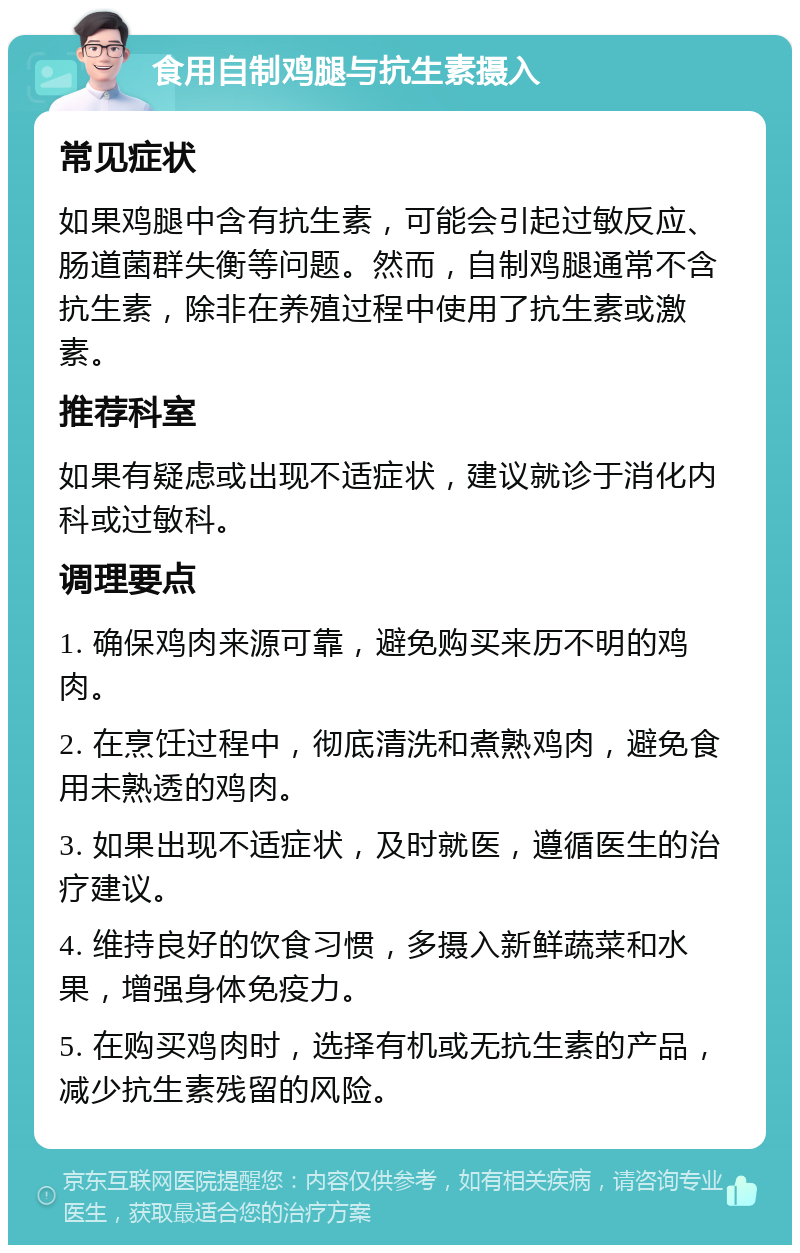 食用自制鸡腿与抗生素摄入 常见症状 如果鸡腿中含有抗生素，可能会引起过敏反应、肠道菌群失衡等问题。然而，自制鸡腿通常不含抗生素，除非在养殖过程中使用了抗生素或激素。 推荐科室 如果有疑虑或出现不适症状，建议就诊于消化内科或过敏科。 调理要点 1. 确保鸡肉来源可靠，避免购买来历不明的鸡肉。 2. 在烹饪过程中，彻底清洗和煮熟鸡肉，避免食用未熟透的鸡肉。 3. 如果出现不适症状，及时就医，遵循医生的治疗建议。 4. 维持良好的饮食习惯，多摄入新鲜蔬菜和水果，增强身体免疫力。 5. 在购买鸡肉时，选择有机或无抗生素的产品，减少抗生素残留的风险。