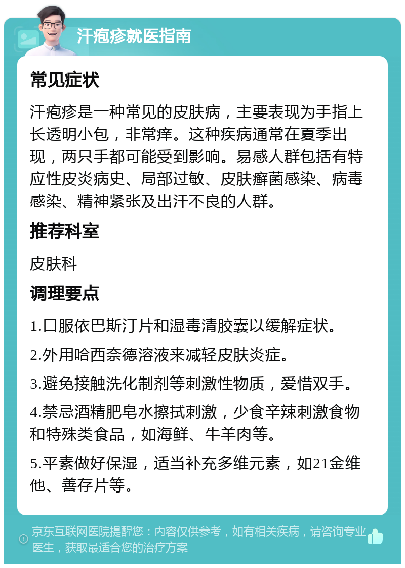 汗疱疹就医指南 常见症状 汗疱疹是一种常见的皮肤病，主要表现为手指上长透明小包，非常痒。这种疾病通常在夏季出现，两只手都可能受到影响。易感人群包括有特应性皮炎病史、局部过敏、皮肤癣菌感染、病毒感染、精神紧张及出汗不良的人群。 推荐科室 皮肤科 调理要点 1.口服依巴斯汀片和湿毒清胶囊以缓解症状。 2.外用哈西奈德溶液来减轻皮肤炎症。 3.避免接触洗化制剂等刺激性物质，爱惜双手。 4.禁忌酒精肥皂水擦拭刺激，少食辛辣刺激食物和特殊类食品，如海鲜、牛羊肉等。 5.平素做好保湿，适当补充多维元素，如21金维他、善存片等。