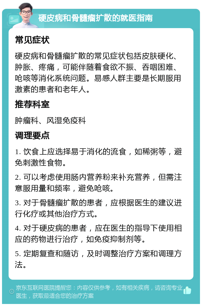 硬皮病和骨髓瘤扩散的就医指南 常见症状 硬皮病和骨髓瘤扩散的常见症状包括皮肤硬化、肿胀、疼痛，可能伴随着食欲不振、吞咽困难、呛咳等消化系统问题。易感人群主要是长期服用激素的患者和老年人。 推荐科室 肿瘤科、风湿免疫科 调理要点 1. 饮食上应选择易于消化的流食，如稀粥等，避免刺激性食物。 2. 可以考虑使用肠内营养粉来补充营养，但需注意服用量和频率，避免呛咳。 3. 对于骨髓瘤扩散的患者，应根据医生的建议进行化疗或其他治疗方式。 4. 对于硬皮病的患者，应在医生的指导下使用相应的药物进行治疗，如免疫抑制剂等。 5. 定期复查和随访，及时调整治疗方案和调理方法。