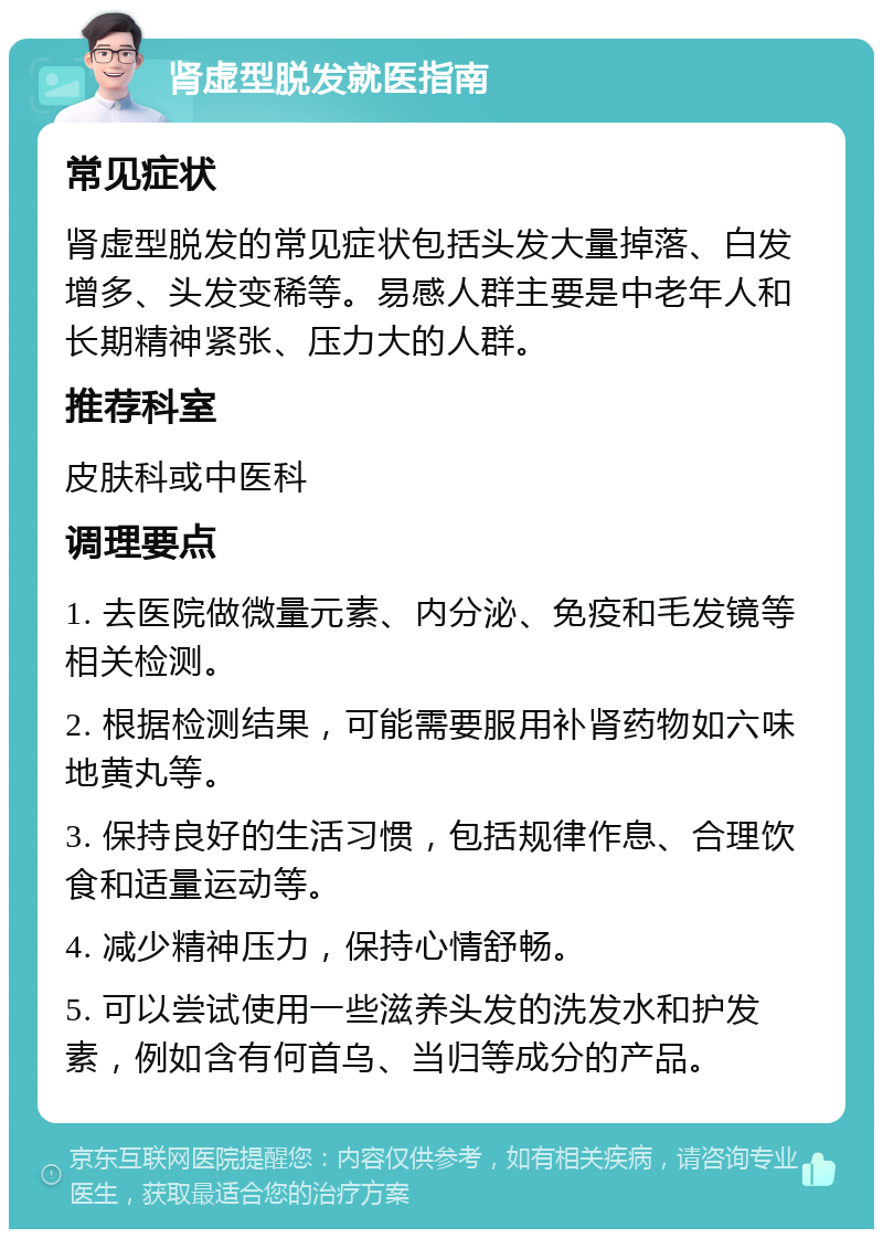 肾虚型脱发就医指南 常见症状 肾虚型脱发的常见症状包括头发大量掉落、白发增多、头发变稀等。易感人群主要是中老年人和长期精神紧张、压力大的人群。 推荐科室 皮肤科或中医科 调理要点 1. 去医院做微量元素、内分泌、免疫和毛发镜等相关检测。 2. 根据检测结果，可能需要服用补肾药物如六味地黄丸等。 3. 保持良好的生活习惯，包括规律作息、合理饮食和适量运动等。 4. 减少精神压力，保持心情舒畅。 5. 可以尝试使用一些滋养头发的洗发水和护发素，例如含有何首乌、当归等成分的产品。