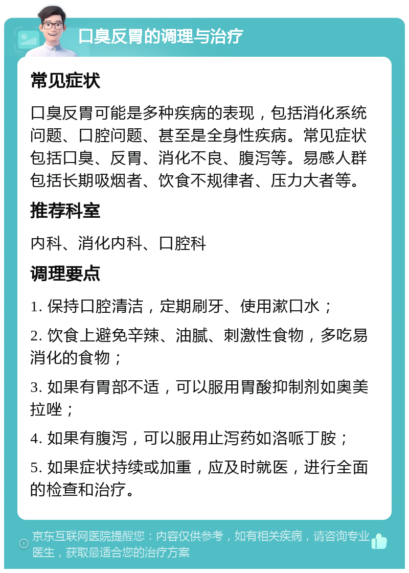 口臭反胃的调理与治疗 常见症状 口臭反胃可能是多种疾病的表现，包括消化系统问题、口腔问题、甚至是全身性疾病。常见症状包括口臭、反胃、消化不良、腹泻等。易感人群包括长期吸烟者、饮食不规律者、压力大者等。 推荐科室 内科、消化内科、口腔科 调理要点 1. 保持口腔清洁，定期刷牙、使用漱口水； 2. 饮食上避免辛辣、油腻、刺激性食物，多吃易消化的食物； 3. 如果有胃部不适，可以服用胃酸抑制剂如奥美拉唑； 4. 如果有腹泻，可以服用止泻药如洛哌丁胺； 5. 如果症状持续或加重，应及时就医，进行全面的检查和治疗。