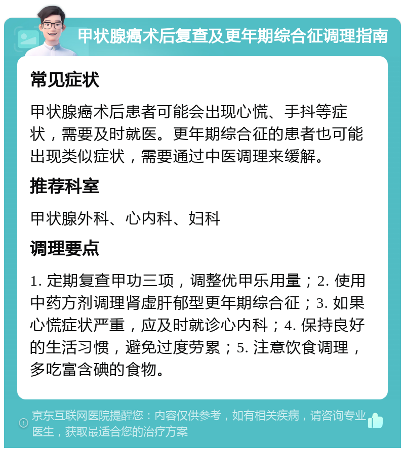 甲状腺癌术后复查及更年期综合征调理指南 常见症状 甲状腺癌术后患者可能会出现心慌、手抖等症状，需要及时就医。更年期综合征的患者也可能出现类似症状，需要通过中医调理来缓解。 推荐科室 甲状腺外科、心内科、妇科 调理要点 1. 定期复查甲功三项，调整优甲乐用量；2. 使用中药方剂调理肾虚肝郁型更年期综合征；3. 如果心慌症状严重，应及时就诊心内科；4. 保持良好的生活习惯，避免过度劳累；5. 注意饮食调理，多吃富含碘的食物。