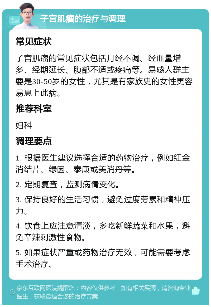 子宫肌瘤的治疗与调理 常见症状 子宫肌瘤的常见症状包括月经不调、经血量增多、经期延长、腹部不适或疼痛等。易感人群主要是30-50岁的女性，尤其是有家族史的女性更容易患上此病。 推荐科室 妇科 调理要点 1. 根据医生建议选择合适的药物治疗，例如红金消结片、绿因、泰康或美消丹等。 2. 定期复查，监测病情变化。 3. 保持良好的生活习惯，避免过度劳累和精神压力。 4. 饮食上应注意清淡，多吃新鲜蔬菜和水果，避免辛辣刺激性食物。 5. 如果症状严重或药物治疗无效，可能需要考虑手术治疗。