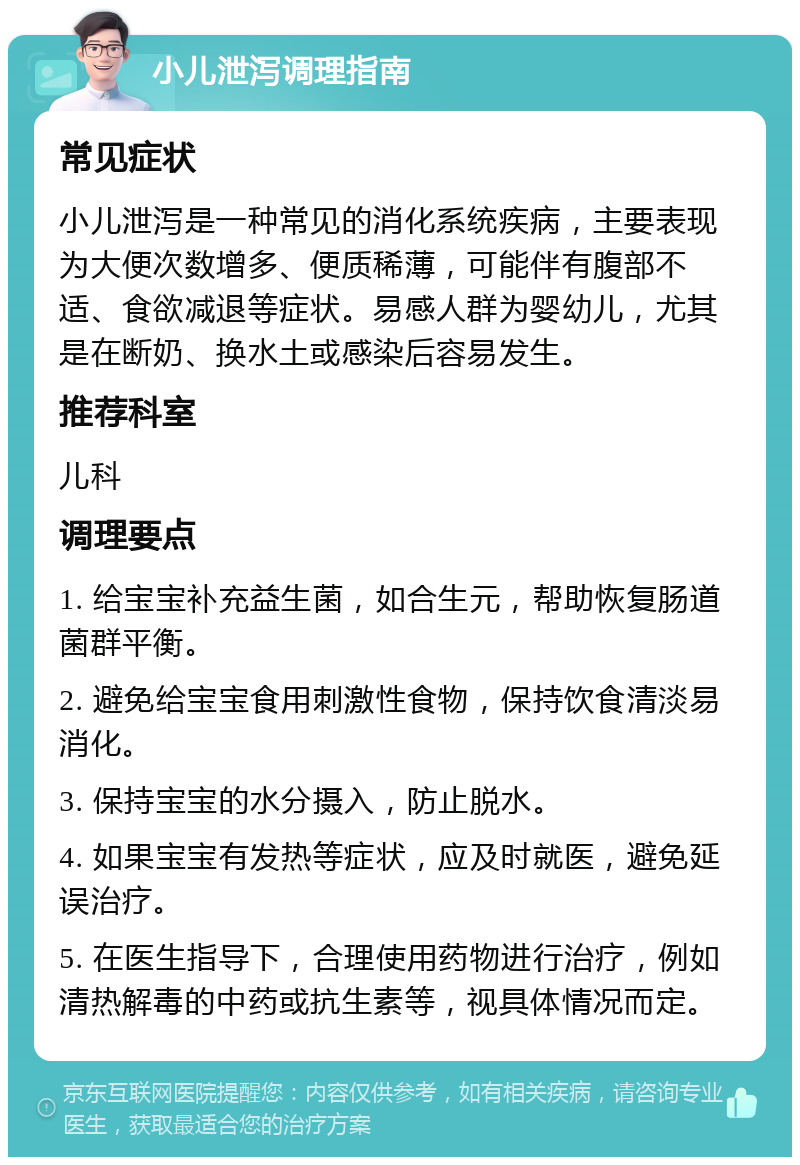 小儿泄泻调理指南 常见症状 小儿泄泻是一种常见的消化系统疾病，主要表现为大便次数增多、便质稀薄，可能伴有腹部不适、食欲减退等症状。易感人群为婴幼儿，尤其是在断奶、换水土或感染后容易发生。 推荐科室 儿科 调理要点 1. 给宝宝补充益生菌，如合生元，帮助恢复肠道菌群平衡。 2. 避免给宝宝食用刺激性食物，保持饮食清淡易消化。 3. 保持宝宝的水分摄入，防止脱水。 4. 如果宝宝有发热等症状，应及时就医，避免延误治疗。 5. 在医生指导下，合理使用药物进行治疗，例如清热解毒的中药或抗生素等，视具体情况而定。