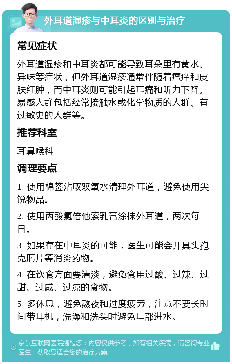 外耳道湿疹与中耳炎的区别与治疗 常见症状 外耳道湿疹和中耳炎都可能导致耳朵里有黄水、异味等症状，但外耳道湿疹通常伴随着瘙痒和皮肤红肿，而中耳炎则可能引起耳痛和听力下降。易感人群包括经常接触水或化学物质的人群、有过敏史的人群等。 推荐科室 耳鼻喉科 调理要点 1. 使用棉签沾取双氧水清理外耳道，避免使用尖锐物品。 2. 使用丙酸氯倍他索乳膏涂抹外耳道，两次每日。 3. 如果存在中耳炎的可能，医生可能会开具头孢克肟片等消炎药物。 4. 在饮食方面要清淡，避免食用过酸、过辣、过甜、过咸、过凉的食物。 5. 多休息，避免熬夜和过度疲劳，注意不要长时间带耳机，洗澡和洗头时避免耳部进水。