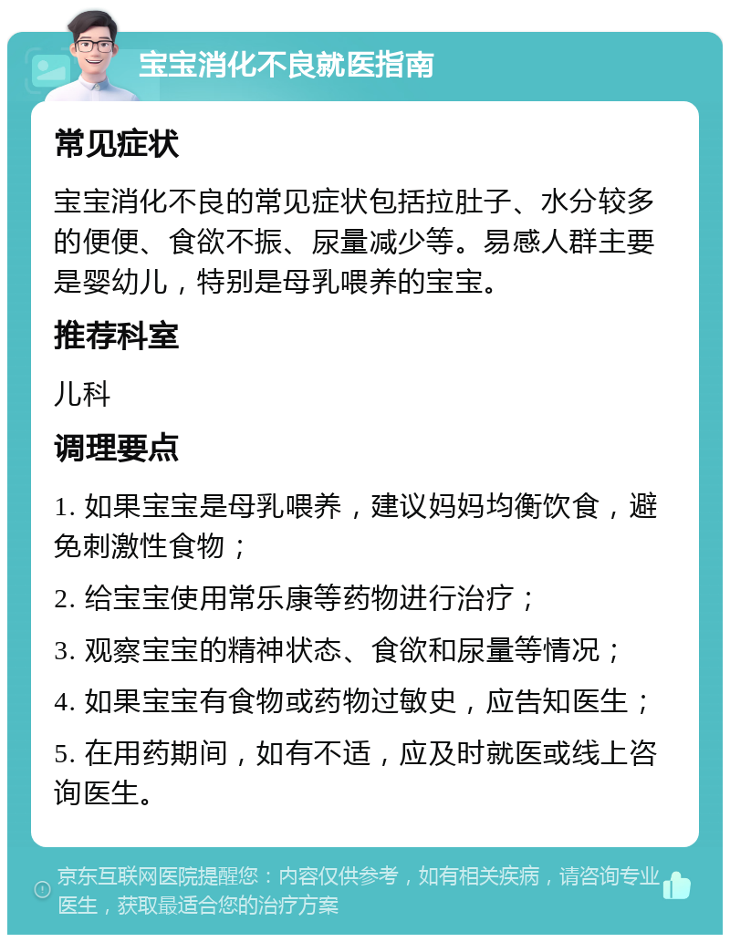 宝宝消化不良就医指南 常见症状 宝宝消化不良的常见症状包括拉肚子、水分较多的便便、食欲不振、尿量减少等。易感人群主要是婴幼儿，特别是母乳喂养的宝宝。 推荐科室 儿科 调理要点 1. 如果宝宝是母乳喂养，建议妈妈均衡饮食，避免刺激性食物； 2. 给宝宝使用常乐康等药物进行治疗； 3. 观察宝宝的精神状态、食欲和尿量等情况； 4. 如果宝宝有食物或药物过敏史，应告知医生； 5. 在用药期间，如有不适，应及时就医或线上咨询医生。