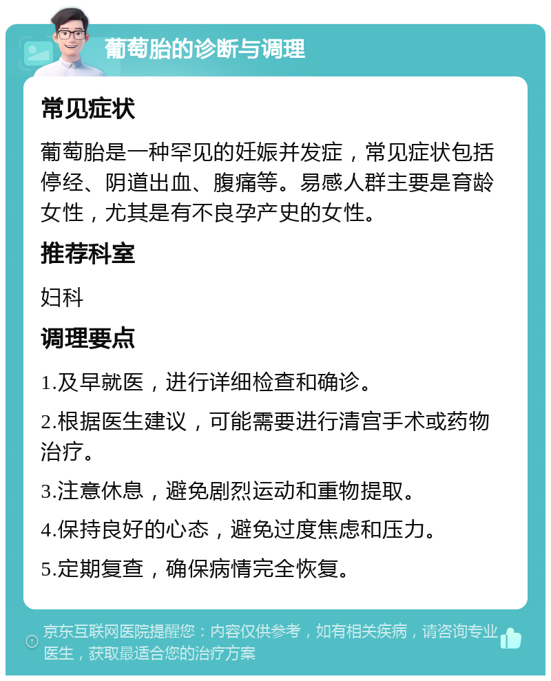 葡萄胎的诊断与调理 常见症状 葡萄胎是一种罕见的妊娠并发症，常见症状包括停经、阴道出血、腹痛等。易感人群主要是育龄女性，尤其是有不良孕产史的女性。 推荐科室 妇科 调理要点 1.及早就医，进行详细检查和确诊。 2.根据医生建议，可能需要进行清宫手术或药物治疗。 3.注意休息，避免剧烈运动和重物提取。 4.保持良好的心态，避免过度焦虑和压力。 5.定期复查，确保病情完全恢复。