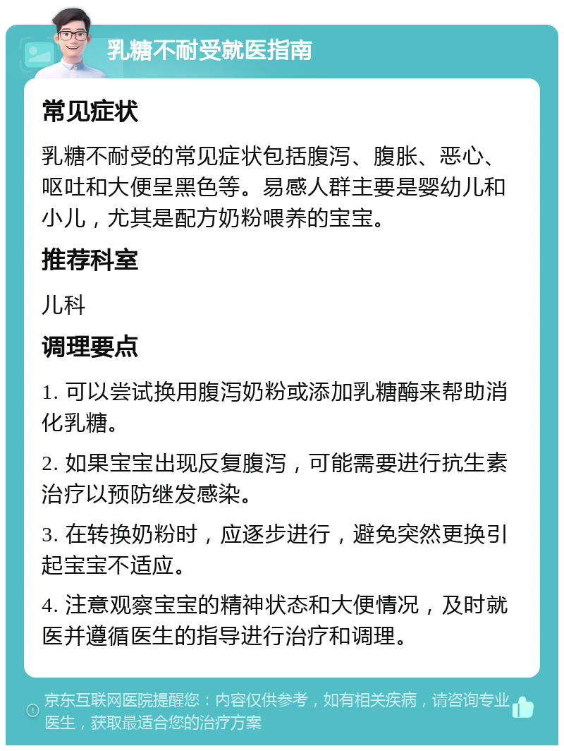 乳糖不耐受就医指南 常见症状 乳糖不耐受的常见症状包括腹泻、腹胀、恶心、呕吐和大便呈黑色等。易感人群主要是婴幼儿和小儿，尤其是配方奶粉喂养的宝宝。 推荐科室 儿科 调理要点 1. 可以尝试换用腹泻奶粉或添加乳糖酶来帮助消化乳糖。 2. 如果宝宝出现反复腹泻，可能需要进行抗生素治疗以预防继发感染。 3. 在转换奶粉时，应逐步进行，避免突然更换引起宝宝不适应。 4. 注意观察宝宝的精神状态和大便情况，及时就医并遵循医生的指导进行治疗和调理。