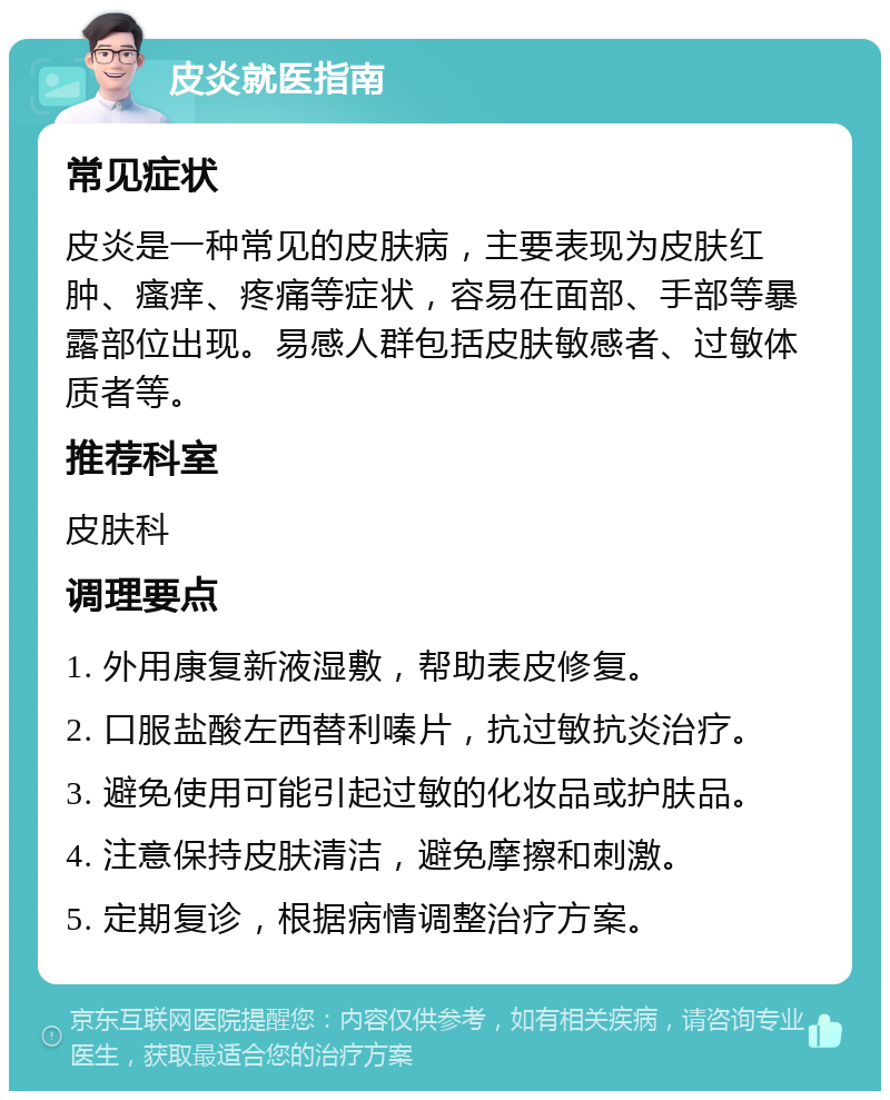 皮炎就医指南 常见症状 皮炎是一种常见的皮肤病，主要表现为皮肤红肿、瘙痒、疼痛等症状，容易在面部、手部等暴露部位出现。易感人群包括皮肤敏感者、过敏体质者等。 推荐科室 皮肤科 调理要点 1. 外用康复新液湿敷，帮助表皮修复。 2. 口服盐酸左西替利嗪片，抗过敏抗炎治疗。 3. 避免使用可能引起过敏的化妆品或护肤品。 4. 注意保持皮肤清洁，避免摩擦和刺激。 5. 定期复诊，根据病情调整治疗方案。