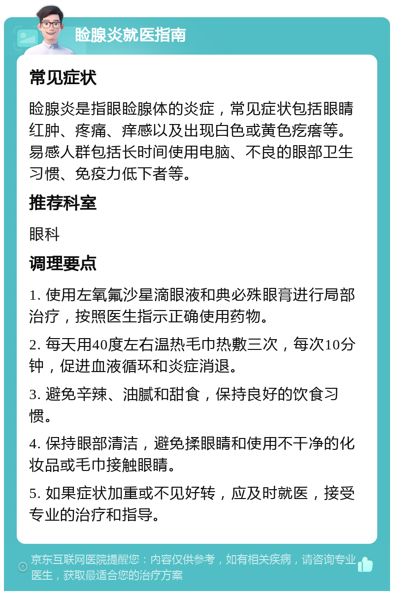 睑腺炎就医指南 常见症状 睑腺炎是指眼睑腺体的炎症，常见症状包括眼睛红肿、疼痛、痒感以及出现白色或黄色疙瘩等。易感人群包括长时间使用电脑、不良的眼部卫生习惯、免疫力低下者等。 推荐科室 眼科 调理要点 1. 使用左氧氟沙星滴眼液和典必殊眼膏进行局部治疗，按照医生指示正确使用药物。 2. 每天用40度左右温热毛巾热敷三次，每次10分钟，促进血液循环和炎症消退。 3. 避免辛辣、油腻和甜食，保持良好的饮食习惯。 4. 保持眼部清洁，避免揉眼睛和使用不干净的化妆品或毛巾接触眼睛。 5. 如果症状加重或不见好转，应及时就医，接受专业的治疗和指导。