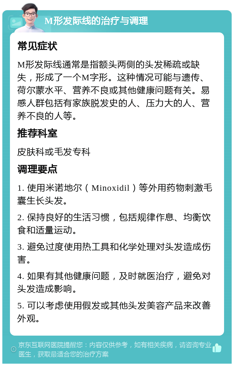 M形发际线的治疗与调理 常见症状 M形发际线通常是指额头两侧的头发稀疏或缺失，形成了一个M字形。这种情况可能与遗传、荷尔蒙水平、营养不良或其他健康问题有关。易感人群包括有家族脱发史的人、压力大的人、营养不良的人等。 推荐科室 皮肤科或毛发专科 调理要点 1. 使用米诺地尔（Minoxidil）等外用药物刺激毛囊生长头发。 2. 保持良好的生活习惯，包括规律作息、均衡饮食和适量运动。 3. 避免过度使用热工具和化学处理对头发造成伤害。 4. 如果有其他健康问题，及时就医治疗，避免对头发造成影响。 5. 可以考虑使用假发或其他头发美容产品来改善外观。