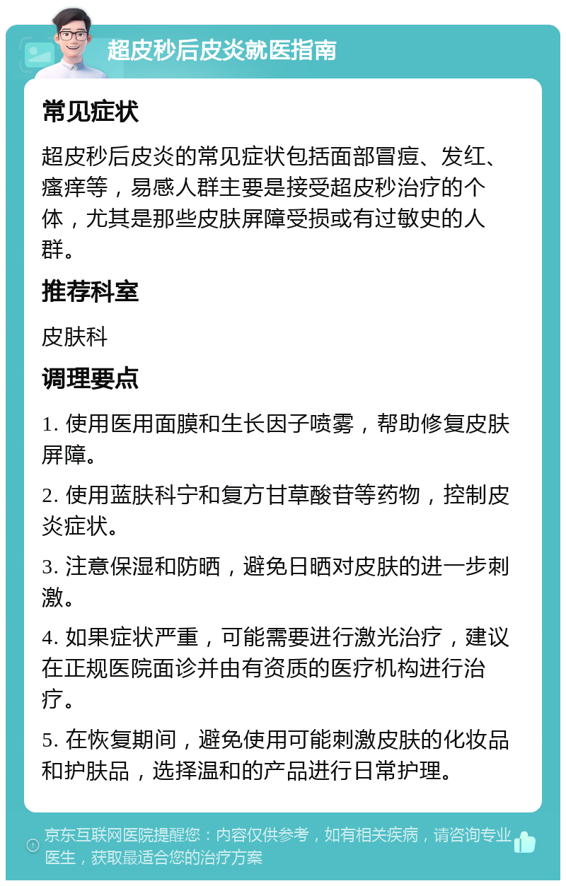 超皮秒后皮炎就医指南 常见症状 超皮秒后皮炎的常见症状包括面部冒痘、发红、瘙痒等，易感人群主要是接受超皮秒治疗的个体，尤其是那些皮肤屏障受损或有过敏史的人群。 推荐科室 皮肤科 调理要点 1. 使用医用面膜和生长因子喷雾，帮助修复皮肤屏障。 2. 使用蓝肤科宁和复方甘草酸苷等药物，控制皮炎症状。 3. 注意保湿和防晒，避免日晒对皮肤的进一步刺激。 4. 如果症状严重，可能需要进行激光治疗，建议在正规医院面诊并由有资质的医疗机构进行治疗。 5. 在恢复期间，避免使用可能刺激皮肤的化妆品和护肤品，选择温和的产品进行日常护理。