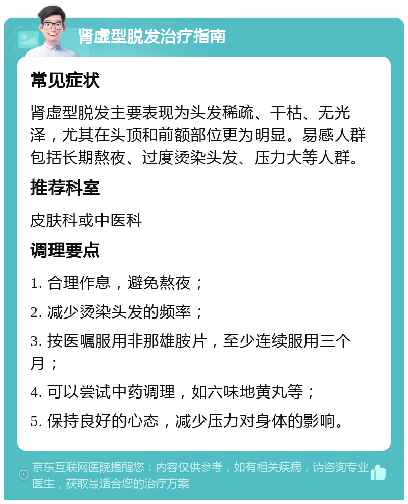 肾虚型脱发治疗指南 常见症状 肾虚型脱发主要表现为头发稀疏、干枯、无光泽，尤其在头顶和前额部位更为明显。易感人群包括长期熬夜、过度烫染头发、压力大等人群。 推荐科室 皮肤科或中医科 调理要点 1. 合理作息，避免熬夜； 2. 减少烫染头发的频率； 3. 按医嘱服用非那雄胺片，至少连续服用三个月； 4. 可以尝试中药调理，如六味地黄丸等； 5. 保持良好的心态，减少压力对身体的影响。