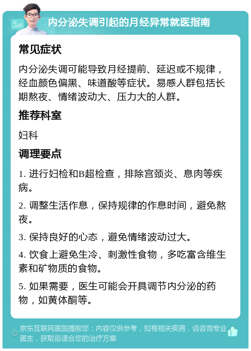 内分泌失调引起的月经异常就医指南 常见症状 内分泌失调可能导致月经提前、延迟或不规律，经血颜色偏黑、味道酸等症状。易感人群包括长期熬夜、情绪波动大、压力大的人群。 推荐科室 妇科 调理要点 1. 进行妇检和B超检查，排除宫颈炎、息肉等疾病。 2. 调整生活作息，保持规律的作息时间，避免熬夜。 3. 保持良好的心态，避免情绪波动过大。 4. 饮食上避免生冷、刺激性食物，多吃富含维生素和矿物质的食物。 5. 如果需要，医生可能会开具调节内分泌的药物，如黄体酮等。