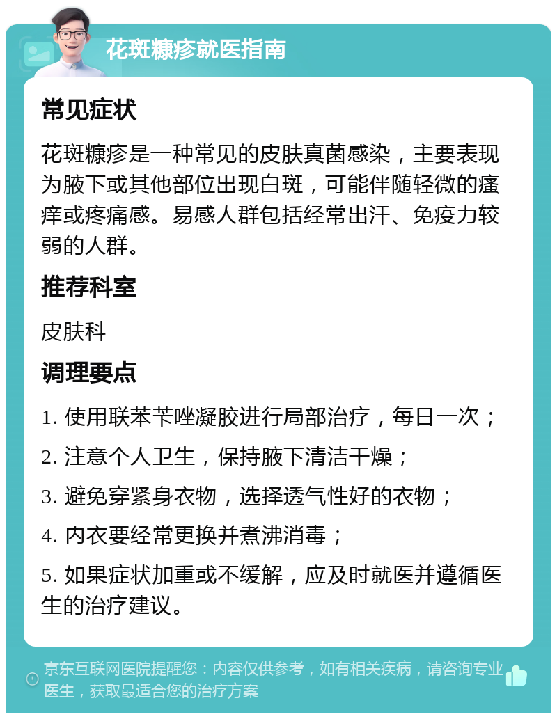 花斑糠疹就医指南 常见症状 花斑糠疹是一种常见的皮肤真菌感染，主要表现为腋下或其他部位出现白斑，可能伴随轻微的瘙痒或疼痛感。易感人群包括经常出汗、免疫力较弱的人群。 推荐科室 皮肤科 调理要点 1. 使用联苯苄唑凝胶进行局部治疗，每日一次； 2. 注意个人卫生，保持腋下清洁干燥； 3. 避免穿紧身衣物，选择透气性好的衣物； 4. 内衣要经常更换并煮沸消毒； 5. 如果症状加重或不缓解，应及时就医并遵循医生的治疗建议。