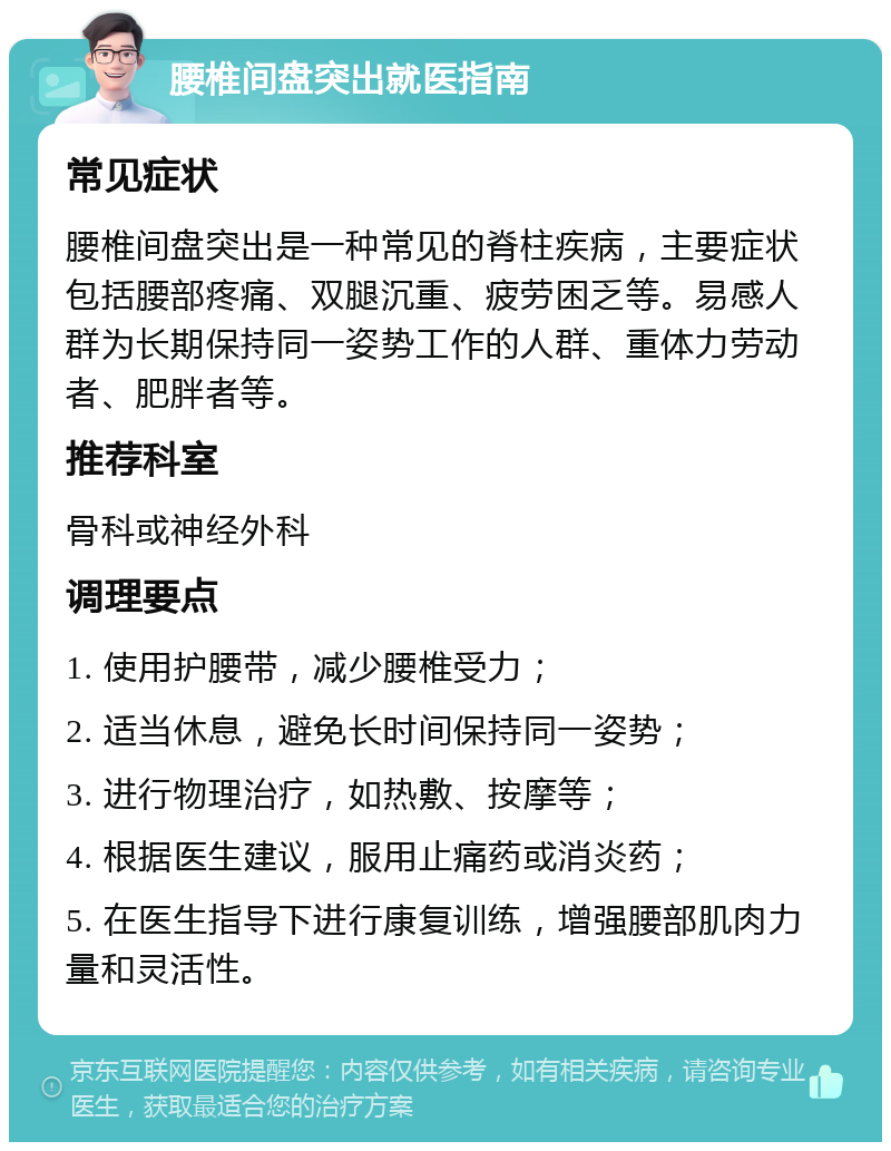 腰椎间盘突出就医指南 常见症状 腰椎间盘突出是一种常见的脊柱疾病，主要症状包括腰部疼痛、双腿沉重、疲劳困乏等。易感人群为长期保持同一姿势工作的人群、重体力劳动者、肥胖者等。 推荐科室 骨科或神经外科 调理要点 1. 使用护腰带，减少腰椎受力； 2. 适当休息，避免长时间保持同一姿势； 3. 进行物理治疗，如热敷、按摩等； 4. 根据医生建议，服用止痛药或消炎药； 5. 在医生指导下进行康复训练，增强腰部肌肉力量和灵活性。