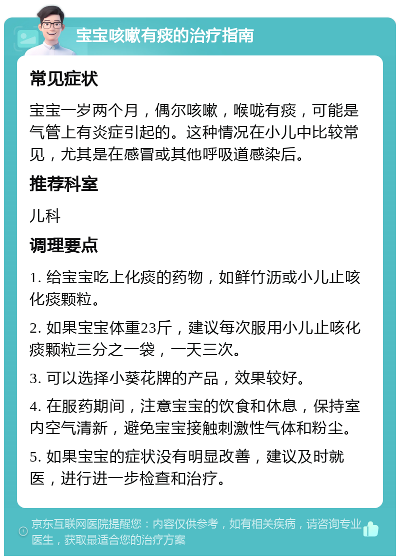 宝宝咳嗽有痰的治疗指南 常见症状 宝宝一岁两个月，偶尔咳嗽，喉咙有痰，可能是气管上有炎症引起的。这种情况在小儿中比较常见，尤其是在感冒或其他呼吸道感染后。 推荐科室 儿科 调理要点 1. 给宝宝吃上化痰的药物，如鲜竹沥或小儿止咳化痰颗粒。 2. 如果宝宝体重23斤，建议每次服用小儿止咳化痰颗粒三分之一袋，一天三次。 3. 可以选择小葵花牌的产品，效果较好。 4. 在服药期间，注意宝宝的饮食和休息，保持室内空气清新，避免宝宝接触刺激性气体和粉尘。 5. 如果宝宝的症状没有明显改善，建议及时就医，进行进一步检查和治疗。