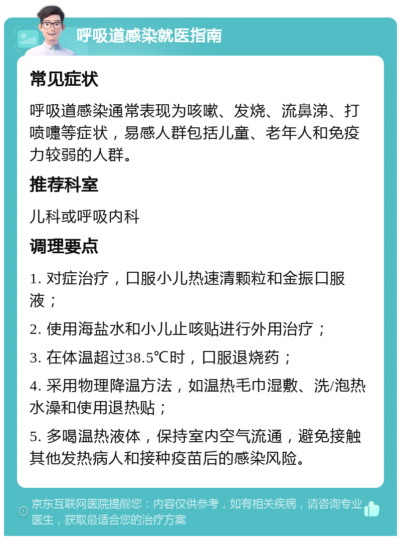 呼吸道感染就医指南 常见症状 呼吸道感染通常表现为咳嗽、发烧、流鼻涕、打喷嚏等症状，易感人群包括儿童、老年人和免疫力较弱的人群。 推荐科室 儿科或呼吸内科 调理要点 1. 对症治疗，口服小儿热速清颗粒和金振口服液； 2. 使用海盐水和小儿止咳贴进行外用治疗； 3. 在体温超过38.5℃时，口服退烧药； 4. 采用物理降温方法，如温热毛巾湿敷、洗/泡热水澡和使用退热贴； 5. 多喝温热液体，保持室内空气流通，避免接触其他发热病人和接种疫苗后的感染风险。