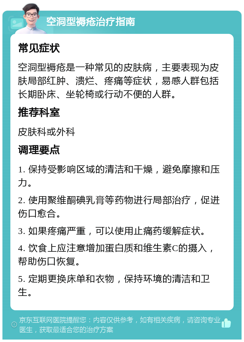 空洞型褥疮治疗指南 常见症状 空洞型褥疮是一种常见的皮肤病，主要表现为皮肤局部红肿、溃烂、疼痛等症状，易感人群包括长期卧床、坐轮椅或行动不便的人群。 推荐科室 皮肤科或外科 调理要点 1. 保持受影响区域的清洁和干燥，避免摩擦和压力。 2. 使用聚维酮碘乳膏等药物进行局部治疗，促进伤口愈合。 3. 如果疼痛严重，可以使用止痛药缓解症状。 4. 饮食上应注意增加蛋白质和维生素C的摄入，帮助伤口恢复。 5. 定期更换床单和衣物，保持环境的清洁和卫生。