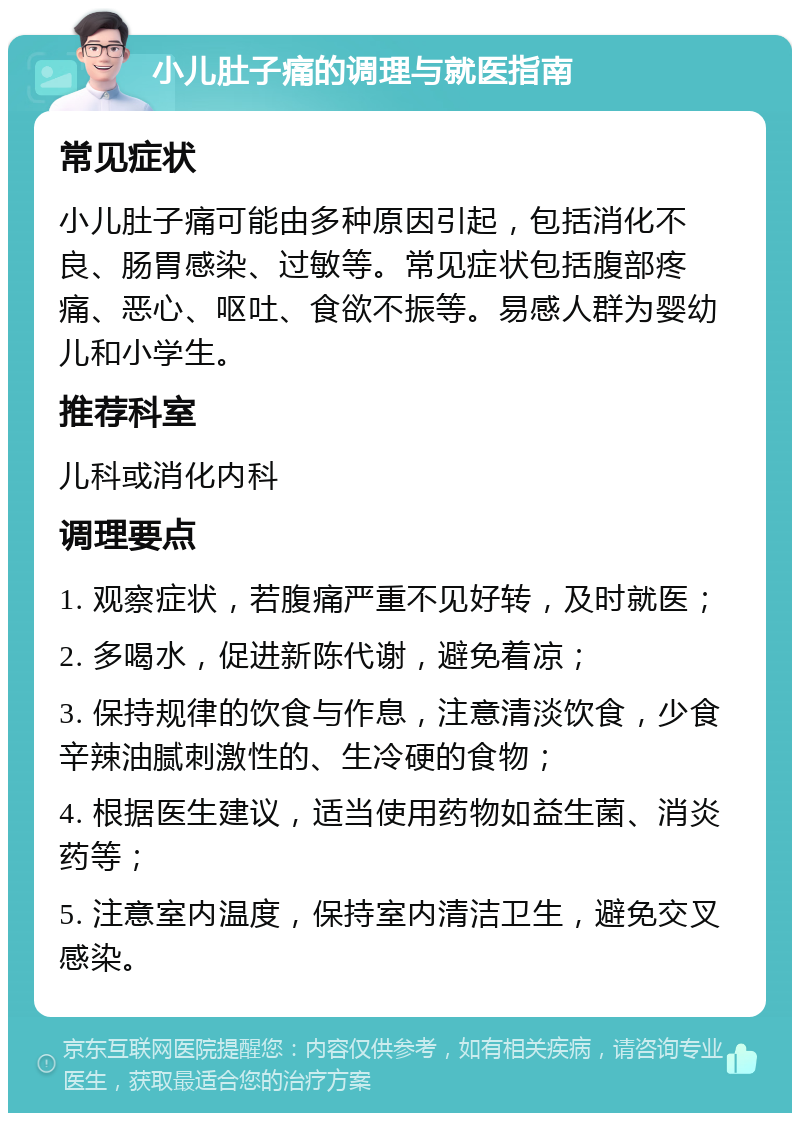 小儿肚子痛的调理与就医指南 常见症状 小儿肚子痛可能由多种原因引起，包括消化不良、肠胃感染、过敏等。常见症状包括腹部疼痛、恶心、呕吐、食欲不振等。易感人群为婴幼儿和小学生。 推荐科室 儿科或消化内科 调理要点 1. 观察症状，若腹痛严重不见好转，及时就医； 2. 多喝水，促进新陈代谢，避免着凉； 3. 保持规律的饮食与作息，注意清淡饮食，少食辛辣油腻刺激性的、生冷硬的食物； 4. 根据医生建议，适当使用药物如益生菌、消炎药等； 5. 注意室内温度，保持室内清洁卫生，避免交叉感染。