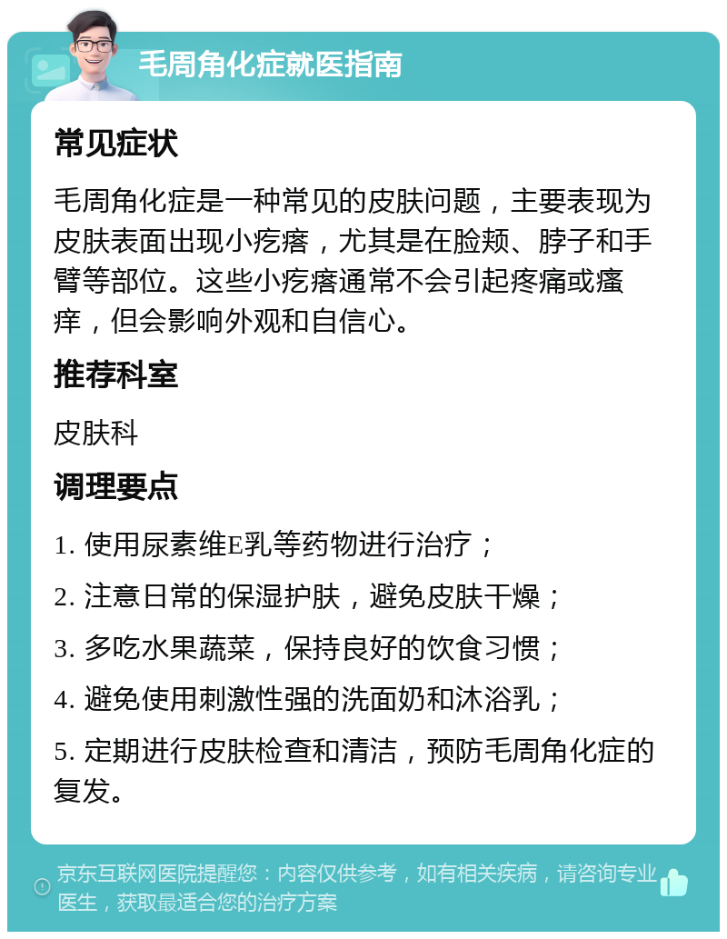 毛周角化症就医指南 常见症状 毛周角化症是一种常见的皮肤问题，主要表现为皮肤表面出现小疙瘩，尤其是在脸颊、脖子和手臂等部位。这些小疙瘩通常不会引起疼痛或瘙痒，但会影响外观和自信心。 推荐科室 皮肤科 调理要点 1. 使用尿素维E乳等药物进行治疗； 2. 注意日常的保湿护肤，避免皮肤干燥； 3. 多吃水果蔬菜，保持良好的饮食习惯； 4. 避免使用刺激性强的洗面奶和沐浴乳； 5. 定期进行皮肤检查和清洁，预防毛周角化症的复发。