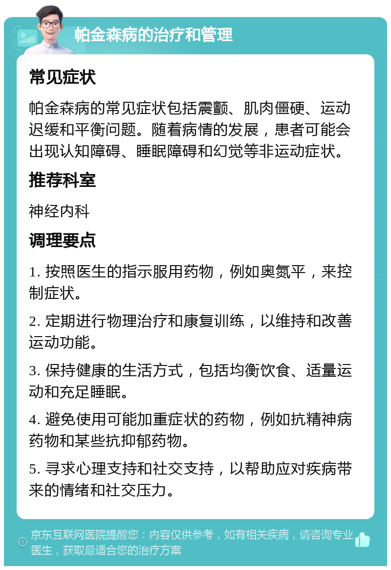 帕金森病的治疗和管理 常见症状 帕金森病的常见症状包括震颤、肌肉僵硬、运动迟缓和平衡问题。随着病情的发展，患者可能会出现认知障碍、睡眠障碍和幻觉等非运动症状。 推荐科室 神经内科 调理要点 1. 按照医生的指示服用药物，例如奥氮平，来控制症状。 2. 定期进行物理治疗和康复训练，以维持和改善运动功能。 3. 保持健康的生活方式，包括均衡饮食、适量运动和充足睡眠。 4. 避免使用可能加重症状的药物，例如抗精神病药物和某些抗抑郁药物。 5. 寻求心理支持和社交支持，以帮助应对疾病带来的情绪和社交压力。