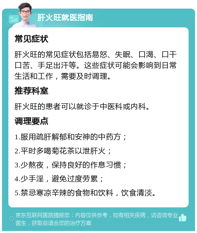 肝火旺就医指南 常见症状 肝火旺的常见症状包括易怒、失眠、口渴、口干口苦、手足出汗等。这些症状可能会影响到日常生活和工作，需要及时调理。 推荐科室 肝火旺的患者可以就诊于中医科或内科。 调理要点 1.服用疏肝解郁和安神的中药方； 2.平时多喝菊花茶以泄肝火； 3.少熬夜，保持良好的作息习惯； 4.少手淫，避免过度劳累； 5.禁忌寒凉辛辣的食物和饮料，饮食清淡。