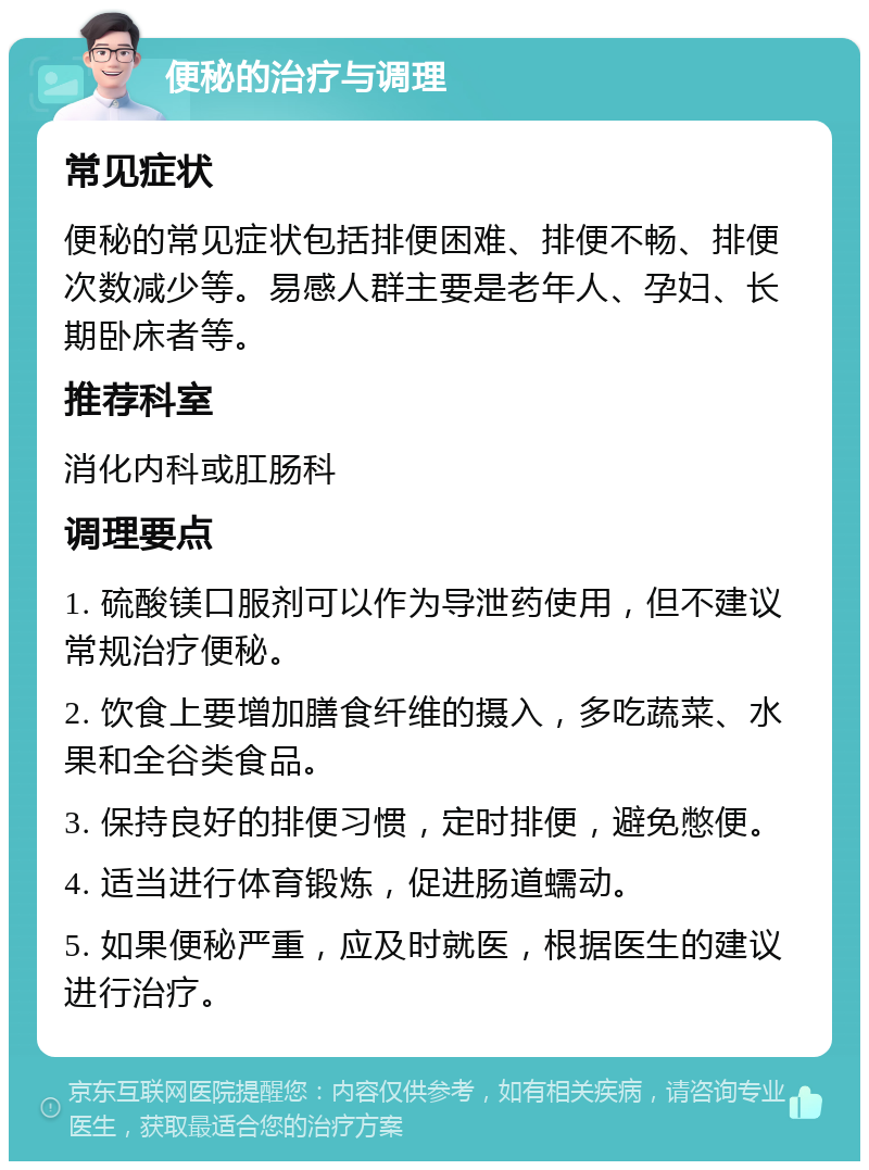 便秘的治疗与调理 常见症状 便秘的常见症状包括排便困难、排便不畅、排便次数减少等。易感人群主要是老年人、孕妇、长期卧床者等。 推荐科室 消化内科或肛肠科 调理要点 1. 硫酸镁口服剂可以作为导泄药使用，但不建议常规治疗便秘。 2. 饮食上要增加膳食纤维的摄入，多吃蔬菜、水果和全谷类食品。 3. 保持良好的排便习惯，定时排便，避免憋便。 4. 适当进行体育锻炼，促进肠道蠕动。 5. 如果便秘严重，应及时就医，根据医生的建议进行治疗。