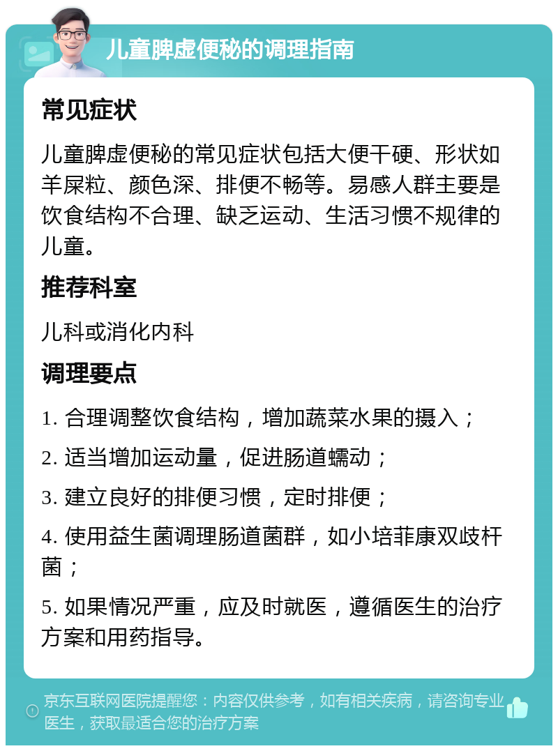 儿童脾虚便秘的调理指南 常见症状 儿童脾虚便秘的常见症状包括大便干硬、形状如羊屎粒、颜色深、排便不畅等。易感人群主要是饮食结构不合理、缺乏运动、生活习惯不规律的儿童。 推荐科室 儿科或消化内科 调理要点 1. 合理调整饮食结构，增加蔬菜水果的摄入； 2. 适当增加运动量，促进肠道蠕动； 3. 建立良好的排便习惯，定时排便； 4. 使用益生菌调理肠道菌群，如小培菲康双歧杆菌； 5. 如果情况严重，应及时就医，遵循医生的治疗方案和用药指导。