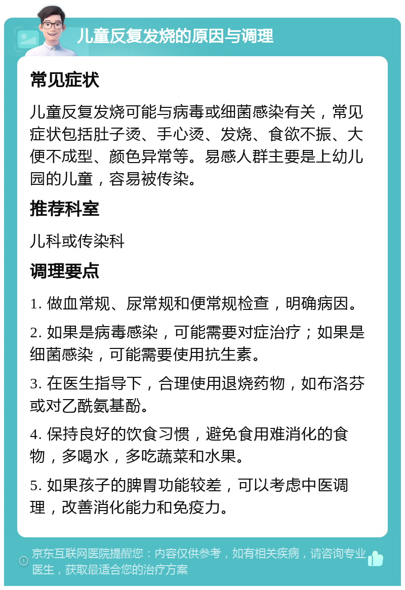 儿童反复发烧的原因与调理 常见症状 儿童反复发烧可能与病毒或细菌感染有关，常见症状包括肚子烫、手心烫、发烧、食欲不振、大便不成型、颜色异常等。易感人群主要是上幼儿园的儿童，容易被传染。 推荐科室 儿科或传染科 调理要点 1. 做血常规、尿常规和便常规检查，明确病因。 2. 如果是病毒感染，可能需要对症治疗；如果是细菌感染，可能需要使用抗生素。 3. 在医生指导下，合理使用退烧药物，如布洛芬或对乙酰氨基酚。 4. 保持良好的饮食习惯，避免食用难消化的食物，多喝水，多吃蔬菜和水果。 5. 如果孩子的脾胃功能较差，可以考虑中医调理，改善消化能力和免疫力。