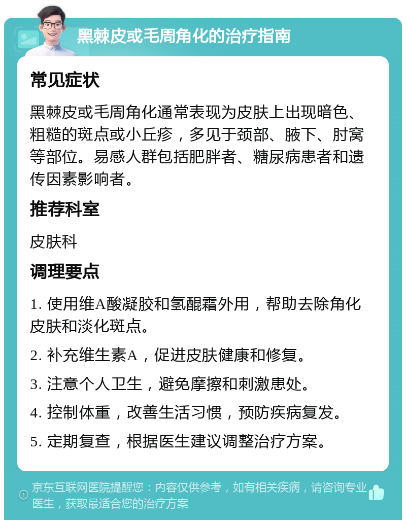 黑棘皮或毛周角化的治疗指南 常见症状 黑棘皮或毛周角化通常表现为皮肤上出现暗色、粗糙的斑点或小丘疹，多见于颈部、腋下、肘窝等部位。易感人群包括肥胖者、糖尿病患者和遗传因素影响者。 推荐科室 皮肤科 调理要点 1. 使用维A酸凝胶和氢醌霜外用，帮助去除角化皮肤和淡化斑点。 2. 补充维生素A，促进皮肤健康和修复。 3. 注意个人卫生，避免摩擦和刺激患处。 4. 控制体重，改善生活习惯，预防疾病复发。 5. 定期复查，根据医生建议调整治疗方案。