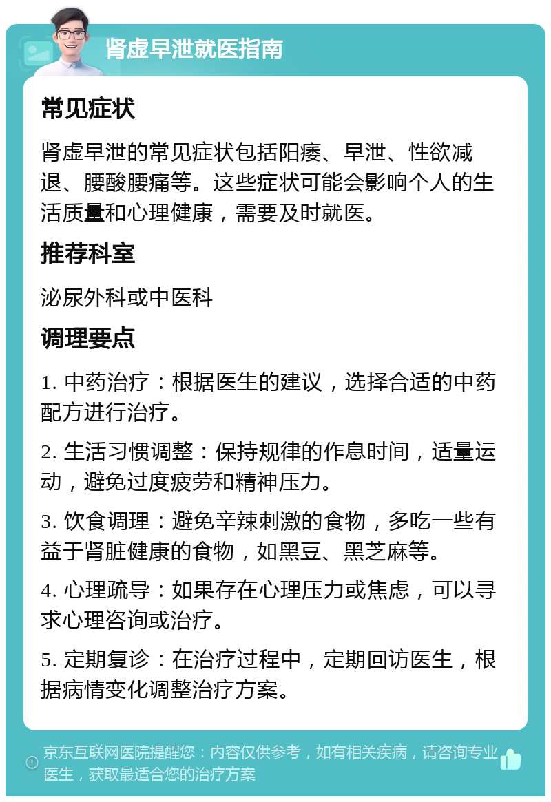 肾虚早泄就医指南 常见症状 肾虚早泄的常见症状包括阳痿、早泄、性欲减退、腰酸腰痛等。这些症状可能会影响个人的生活质量和心理健康，需要及时就医。 推荐科室 泌尿外科或中医科 调理要点 1. 中药治疗：根据医生的建议，选择合适的中药配方进行治疗。 2. 生活习惯调整：保持规律的作息时间，适量运动，避免过度疲劳和精神压力。 3. 饮食调理：避免辛辣刺激的食物，多吃一些有益于肾脏健康的食物，如黑豆、黑芝麻等。 4. 心理疏导：如果存在心理压力或焦虑，可以寻求心理咨询或治疗。 5. 定期复诊：在治疗过程中，定期回访医生，根据病情变化调整治疗方案。