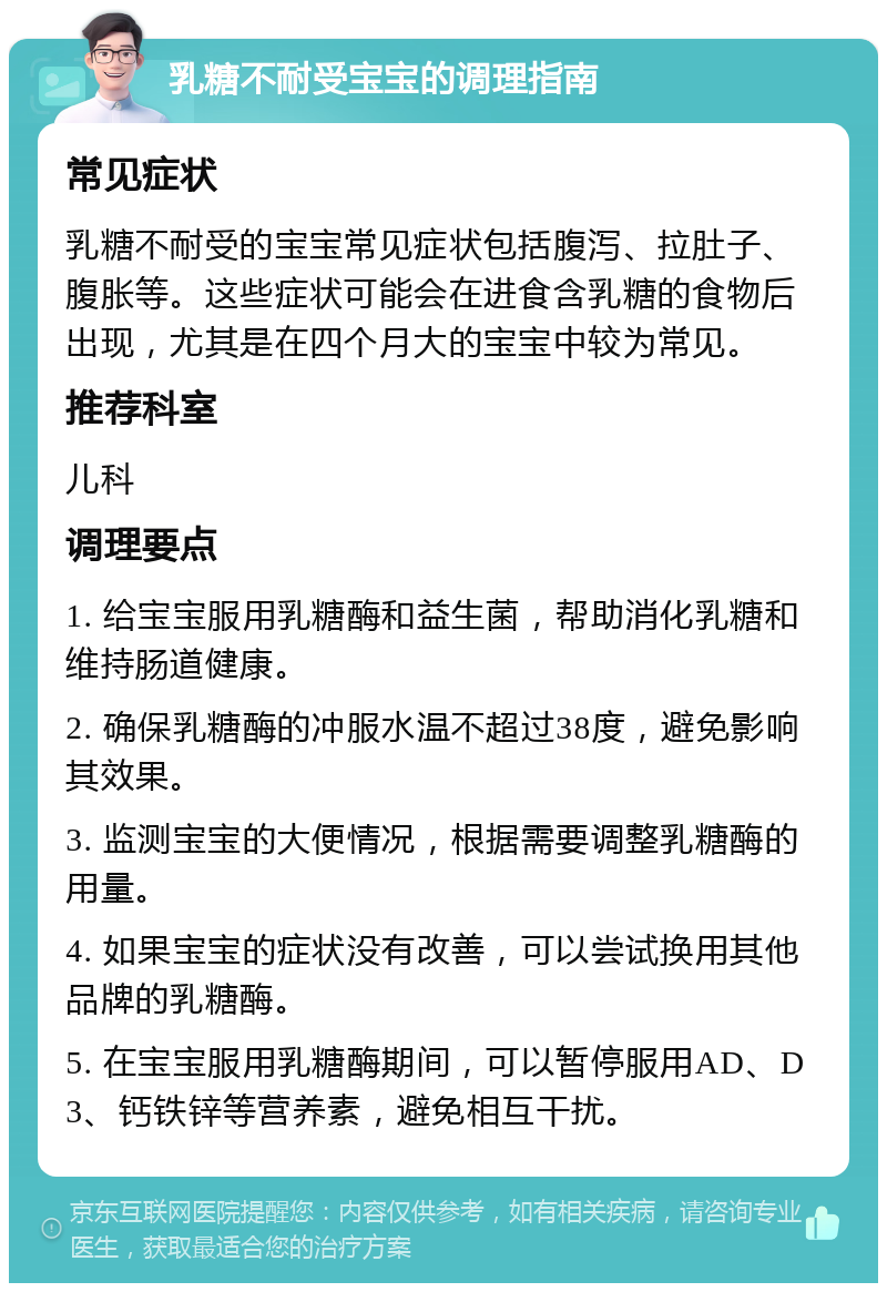 乳糖不耐受宝宝的调理指南 常见症状 乳糖不耐受的宝宝常见症状包括腹泻、拉肚子、腹胀等。这些症状可能会在进食含乳糖的食物后出现，尤其是在四个月大的宝宝中较为常见。 推荐科室 儿科 调理要点 1. 给宝宝服用乳糖酶和益生菌，帮助消化乳糖和维持肠道健康。 2. 确保乳糖酶的冲服水温不超过38度，避免影响其效果。 3. 监测宝宝的大便情况，根据需要调整乳糖酶的用量。 4. 如果宝宝的症状没有改善，可以尝试换用其他品牌的乳糖酶。 5. 在宝宝服用乳糖酶期间，可以暂停服用AD、D3、钙铁锌等营养素，避免相互干扰。