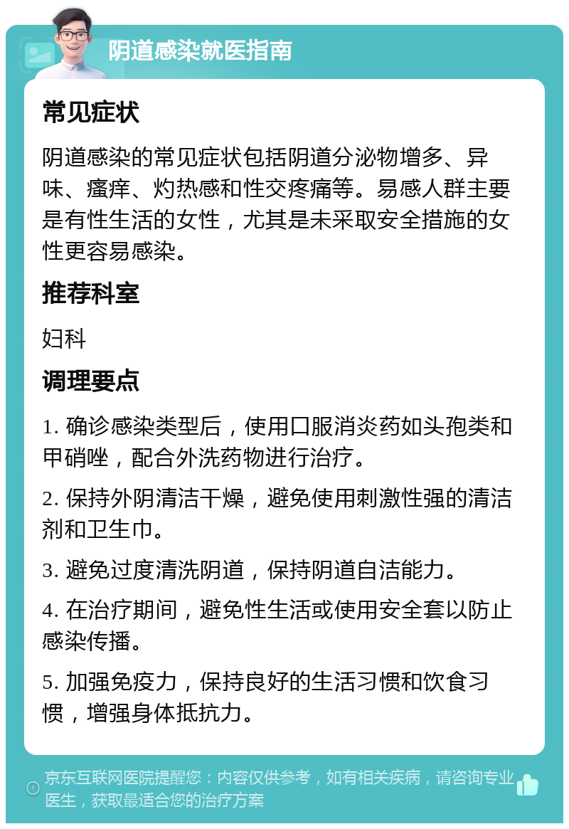 阴道感染就医指南 常见症状 阴道感染的常见症状包括阴道分泌物增多、异味、瘙痒、灼热感和性交疼痛等。易感人群主要是有性生活的女性，尤其是未采取安全措施的女性更容易感染。 推荐科室 妇科 调理要点 1. 确诊感染类型后，使用口服消炎药如头孢类和甲硝唑，配合外洗药物进行治疗。 2. 保持外阴清洁干燥，避免使用刺激性强的清洁剂和卫生巾。 3. 避免过度清洗阴道，保持阴道自洁能力。 4. 在治疗期间，避免性生活或使用安全套以防止感染传播。 5. 加强免疫力，保持良好的生活习惯和饮食习惯，增强身体抵抗力。