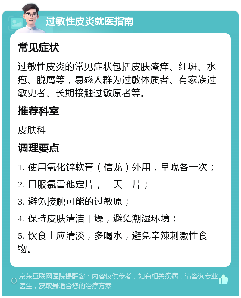 过敏性皮炎就医指南 常见症状 过敏性皮炎的常见症状包括皮肤瘙痒、红斑、水疱、脱屑等，易感人群为过敏体质者、有家族过敏史者、长期接触过敏原者等。 推荐科室 皮肤科 调理要点 1. 使用氧化锌软膏（信龙）外用，早晚各一次； 2. 口服氯雷他定片，一天一片； 3. 避免接触可能的过敏原； 4. 保持皮肤清洁干燥，避免潮湿环境； 5. 饮食上应清淡，多喝水，避免辛辣刺激性食物。