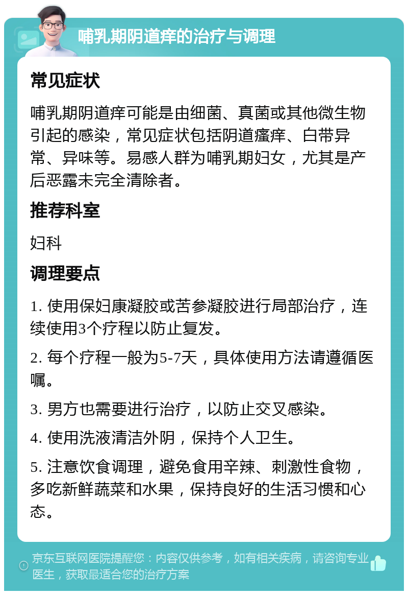 哺乳期阴道痒的治疗与调理 常见症状 哺乳期阴道痒可能是由细菌、真菌或其他微生物引起的感染，常见症状包括阴道瘙痒、白带异常、异味等。易感人群为哺乳期妇女，尤其是产后恶露未完全清除者。 推荐科室 妇科 调理要点 1. 使用保妇康凝胶或苦参凝胶进行局部治疗，连续使用3个疗程以防止复发。 2. 每个疗程一般为5-7天，具体使用方法请遵循医嘱。 3. 男方也需要进行治疗，以防止交叉感染。 4. 使用洗液清洁外阴，保持个人卫生。 5. 注意饮食调理，避免食用辛辣、刺激性食物，多吃新鲜蔬菜和水果，保持良好的生活习惯和心态。