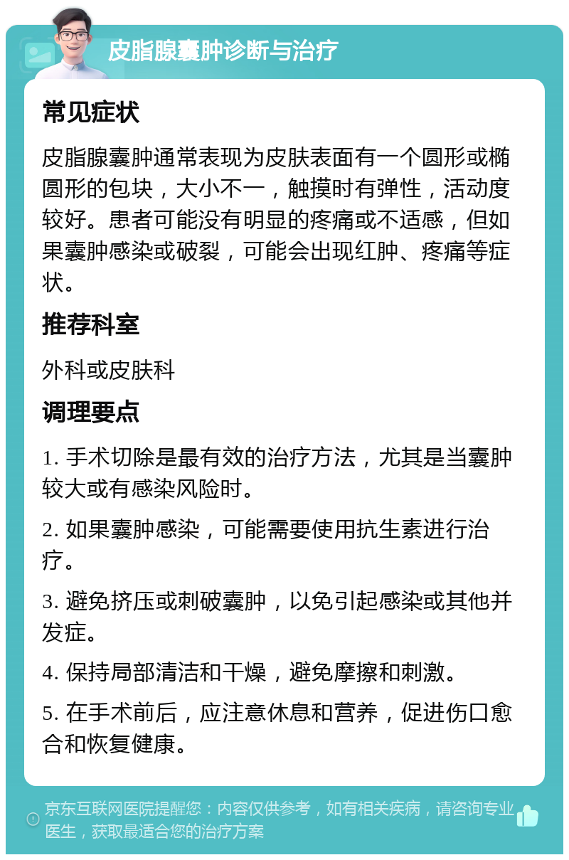 皮脂腺囊肿诊断与治疗 常见症状 皮脂腺囊肿通常表现为皮肤表面有一个圆形或椭圆形的包块，大小不一，触摸时有弹性，活动度较好。患者可能没有明显的疼痛或不适感，但如果囊肿感染或破裂，可能会出现红肿、疼痛等症状。 推荐科室 外科或皮肤科 调理要点 1. 手术切除是最有效的治疗方法，尤其是当囊肿较大或有感染风险时。 2. 如果囊肿感染，可能需要使用抗生素进行治疗。 3. 避免挤压或刺破囊肿，以免引起感染或其他并发症。 4. 保持局部清洁和干燥，避免摩擦和刺激。 5. 在手术前后，应注意休息和营养，促进伤口愈合和恢复健康。