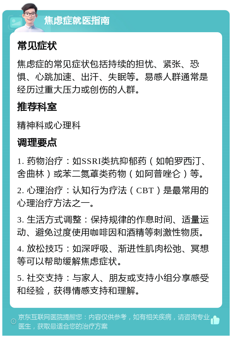 焦虑症就医指南 常见症状 焦虑症的常见症状包括持续的担忧、紧张、恐惧、心跳加速、出汗、失眠等。易感人群通常是经历过重大压力或创伤的人群。 推荐科室 精神科或心理科 调理要点 1. 药物治疗：如SSRI类抗抑郁药（如帕罗西汀、舍曲林）或苯二氮䓬类药物（如阿普唑仑）等。 2. 心理治疗：认知行为疗法（CBT）是最常用的心理治疗方法之一。 3. 生活方式调整：保持规律的作息时间、适量运动、避免过度使用咖啡因和酒精等刺激性物质。 4. 放松技巧：如深呼吸、渐进性肌肉松弛、冥想等可以帮助缓解焦虑症状。 5. 社交支持：与家人、朋友或支持小组分享感受和经验，获得情感支持和理解。