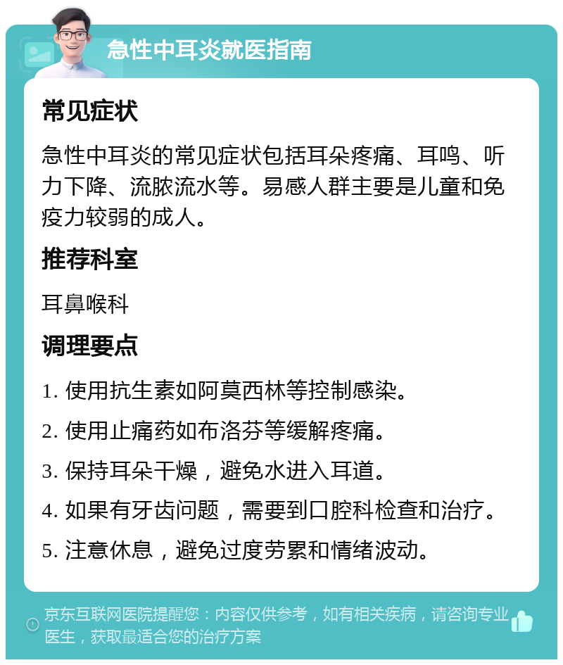 急性中耳炎就医指南 常见症状 急性中耳炎的常见症状包括耳朵疼痛、耳鸣、听力下降、流脓流水等。易感人群主要是儿童和免疫力较弱的成人。 推荐科室 耳鼻喉科 调理要点 1. 使用抗生素如阿莫西林等控制感染。 2. 使用止痛药如布洛芬等缓解疼痛。 3. 保持耳朵干燥，避免水进入耳道。 4. 如果有牙齿问题，需要到口腔科检查和治疗。 5. 注意休息，避免过度劳累和情绪波动。